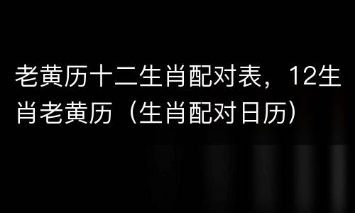 老黄历十二生肖配对表，12生肖老黄历（生肖配对日历）