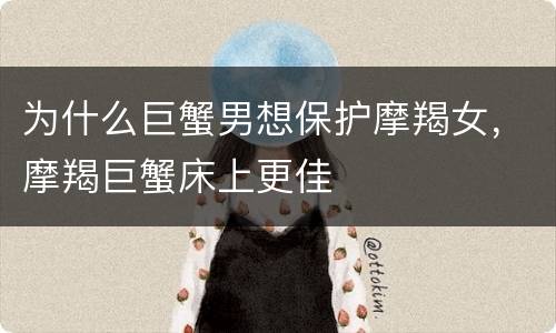 为什么巨蟹男想保护摩羯女，摩羯巨蟹床上更佳