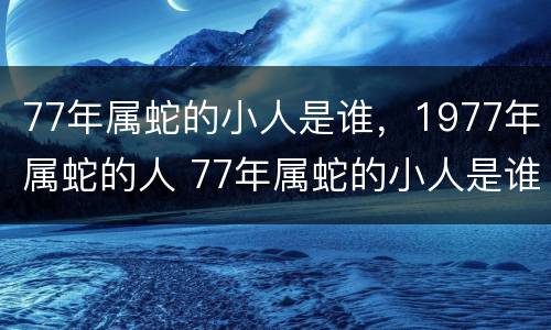 77年属蛇的小人是谁，1977年属蛇的人 77年属蛇的小人是谁,1977年属蛇的人是什么命