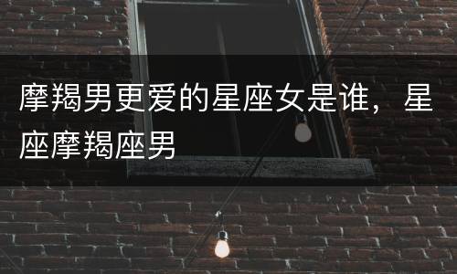 摩羯男更爱的星座女是谁，星座摩羯座男