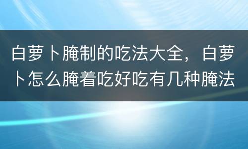 白萝卜腌制的吃法大全，白萝卜怎么腌着吃好吃有几种腌法