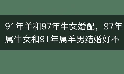 91年羊和97年牛女婚配，97年属牛女和91年属羊男结婚好不好