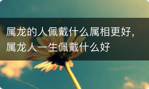 属龙的人佩戴什么属相更好，属龙人一生佩戴什么好