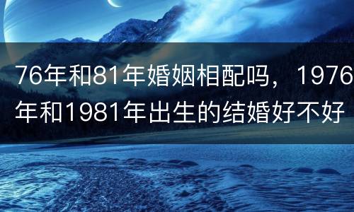 76年和81年婚姻相配吗，1976年和1981年出生的结婚好不好