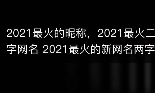2021最火的昵称，2021最火二字网名 2021最火的新网名两字