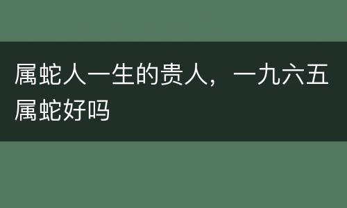 属蛇人一生的贵人，一九六五属蛇好吗