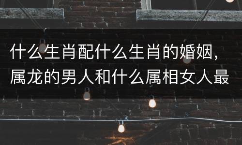 什么生肖配什么生肖的婚姻，属龙的男人和什么属相女人最配