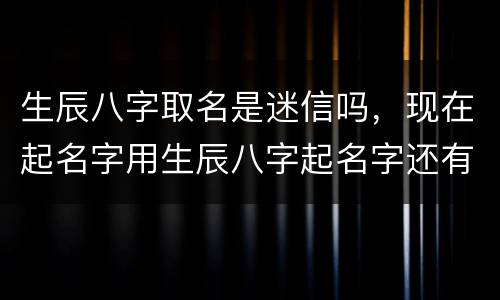生辰八字取名是迷信吗，现在起名字用生辰八字起名字还有准吗？还是老年里的