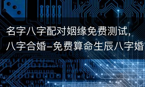 名字八字配对姻缘免费测试，八字合婚-免费算命生辰八字婚姻-八字姻缘测试
