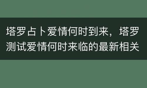 塔罗占卜爱情何时到来，塔罗测试爱情何时来临的最新相关信息