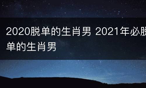 2020脱单的生肖男 2021年必脱单的生肖男