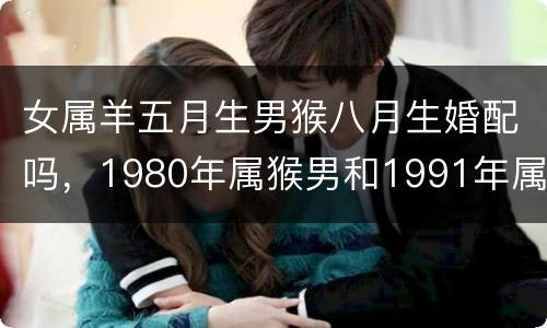 女属羊五月生男猴八月生婚配吗，1980年属猴男和1991年属羊女配吗?