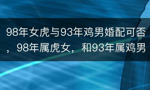 98年女虎与93年鸡男婚配可否，98年属虎女，和93年属鸡男适不适合在