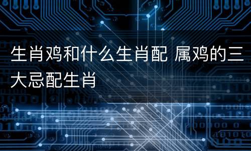 生肖鸡和什么生肖配 属鸡的三大忌配生肖