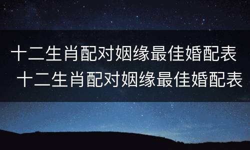 十二生肖配对姻缘最佳婚配表 十二生肖配对姻缘最佳婚配表图