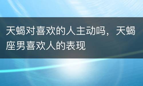 天蝎对喜欢的人主动吗，天蝎座男喜欢人的表现
