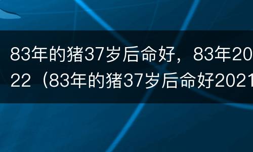 83年的猪37岁后命好，83年2022（83年的猪37岁后命好2021）