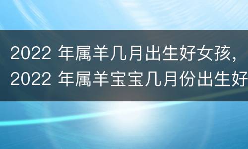 2022 年属羊几月出生好女孩，2022 年属羊宝宝几月份出生好