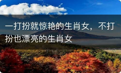 一打扮就惊艳的生肖女，不打扮也漂亮的生肖女