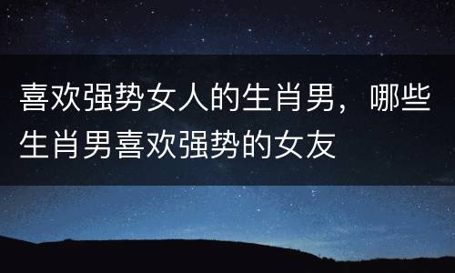 喜欢强势女人的生肖男，哪些生肖男喜欢强势的女友