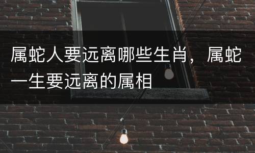 属蛇人要远离哪些生肖，属蛇一生要远离的属相