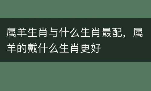 属羊生肖与什么生肖最配，属羊的戴什么生肖更好