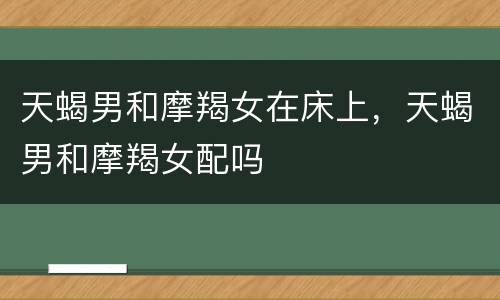 天蝎男和摩羯女在床上，天蝎男和摩羯女配吗