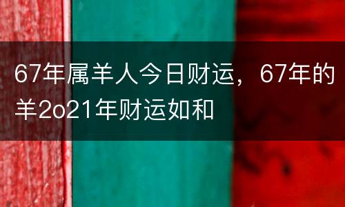 67年属羊人今日财运，67年的羊2o21年财运如和