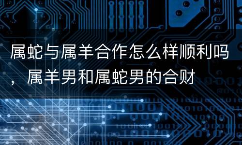 属蛇与属羊合作怎么样顺利吗，属羊男和属蛇男的合财