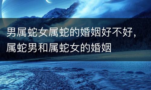 男属蛇女属蛇的婚姻好不好，属蛇男和属蛇女的婚姻