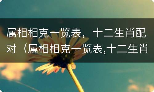 属相相克一览表，十二生肖配对（属相相克一览表,十二生肖配对）