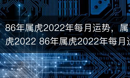 86年属虎2022年每月运势，属虎2022 86年属虎2022年每月运程