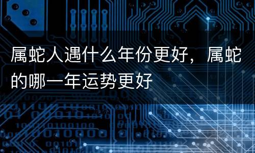 属蛇人遇什么年份更好，属蛇的哪一年运势更好