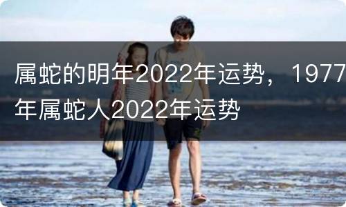 属蛇的明年2022年运势，1977年属蛇人2022年运势