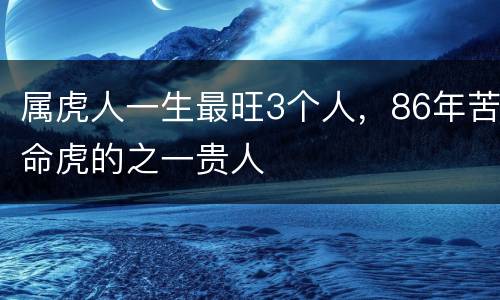 属虎人一生最旺3个人，86年苦命虎的之一贵人