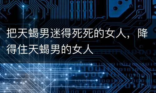 把天蝎男迷得死死的女人，降得住天蝎男的女人