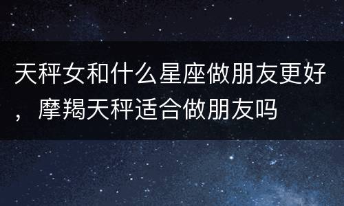 天秤女和什么星座做朋友更好，摩羯天秤适合做朋友吗