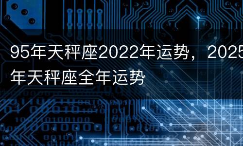95年天秤座2022年运势，2025年天秤座全年运势