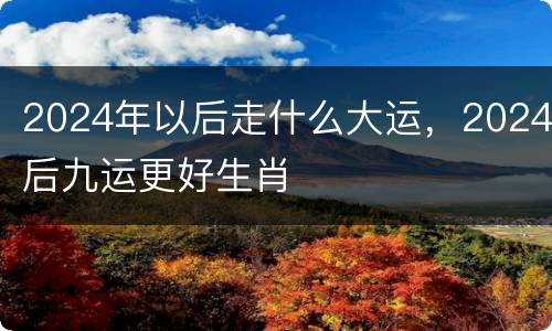 2024年以后走什么大运，2024后九运更好生肖