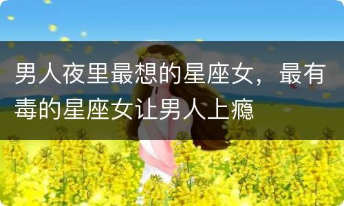男人夜里最想的星座女，最有毒的星座女让男人上瘾
