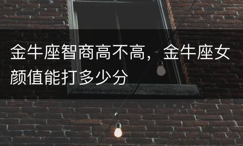 金牛座智商高不高，金牛座女颜值能打多少分