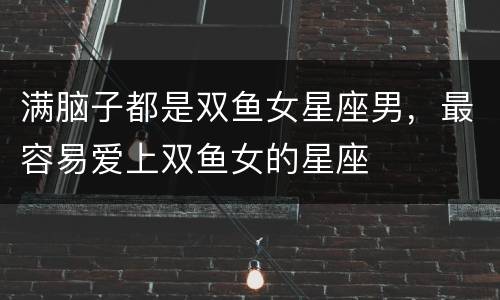 满脑子都是双鱼女星座男，最容易爱上双鱼女的星座