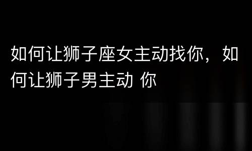 如何让狮子座女主动找你，如何让狮子男主动 你