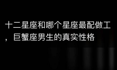 十二星座和哪个星座最配做工，巨蟹座男生的真实性格