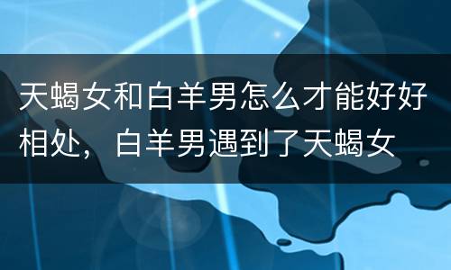 天蝎女和白羊男怎么才能好好相处，白羊男遇到了天蝎女