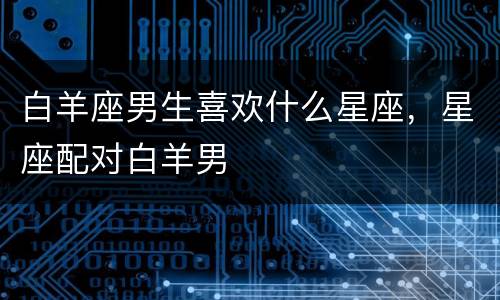 白羊座男生喜欢什么星座，星座配对白羊男