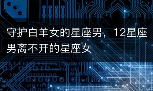 守护白羊女的星座男，12星座男离不开的星座女