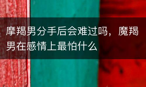摩羯男分手后会难过吗，魔羯男在感情上最怕什么