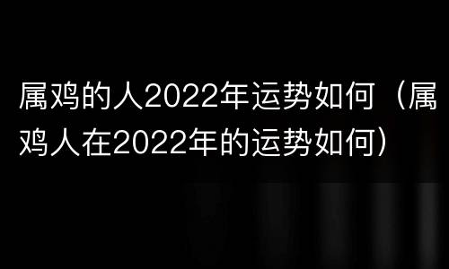 属鸡的人2022年运势如何（属鸡人在2022年的运势如何）