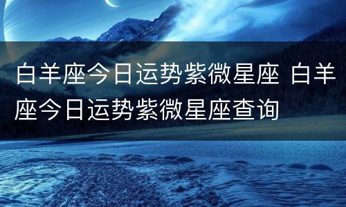 白羊座今日运势紫微星座 白羊座今日运势紫微星座查询